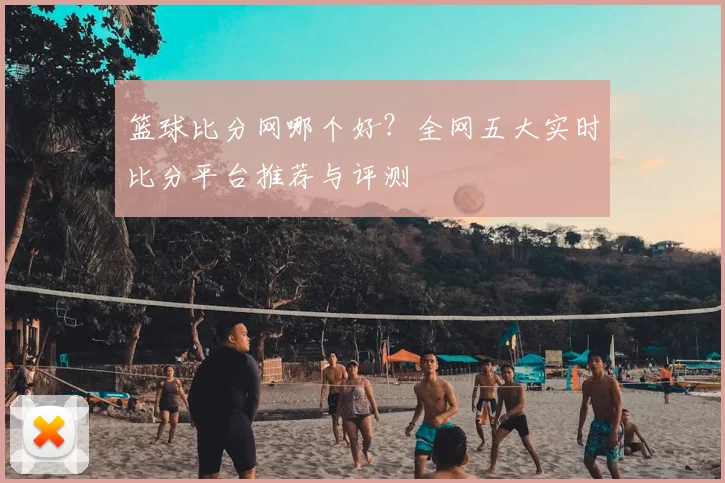 篮球比分网哪个好？全网五大实时比分平台推荐与评测