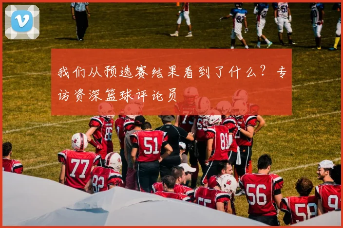 我们从预选赛结果看到了什么？专访资深篮球评论员