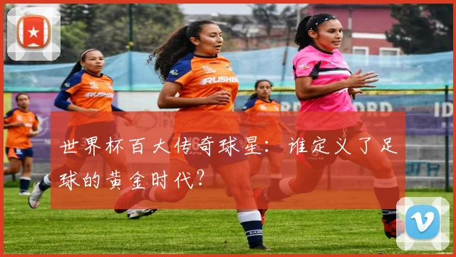世界杯百大传奇球星：谁定义了足球的黄金时代？
