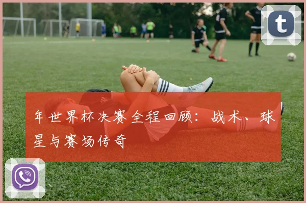 年世界杯决赛全程回顾:战术、球星与赛场传奇
