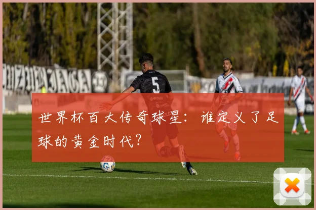 世界杯百大传奇球星：谁定义了足球的黄金时代？