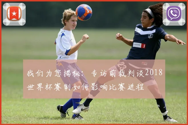 我们为您揭秘：专访前裁判谈2018世界杯赛制如何影响比赛进程