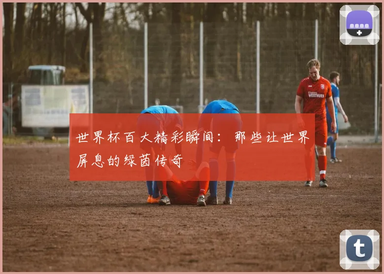世界杯百大精彩瞬间：那些让世界屏息的绿茵传奇