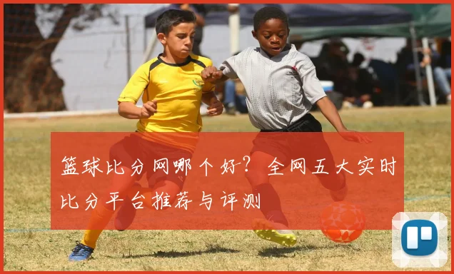 篮球比分网哪个好？全网五大实时比分平台推荐与评测