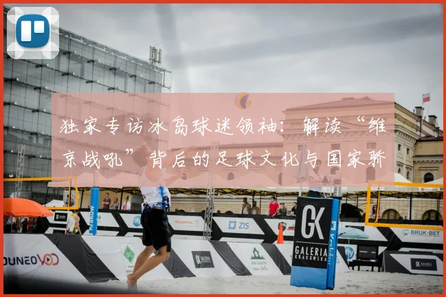 独家专访冰岛球迷领袖：解读“维京战吼”背后的足球文化与国家骄傲