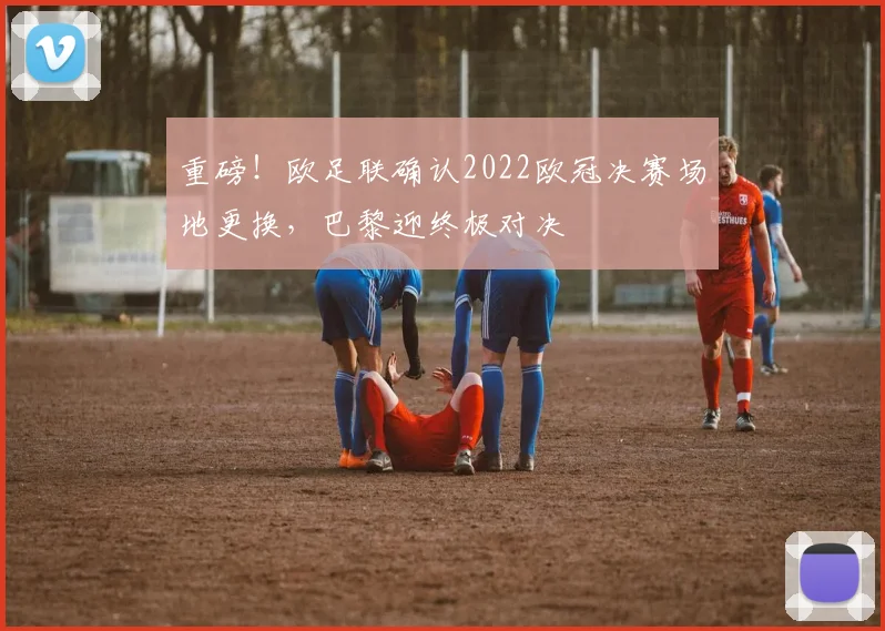 重磅！欧足联确认2022欧冠决赛场地更换，巴黎迎终极对决