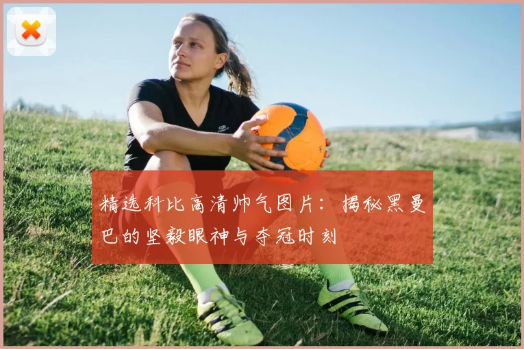 精选科比高清帅气图片：揭秘黑曼巴的坚毅眼神与夺冠时刻