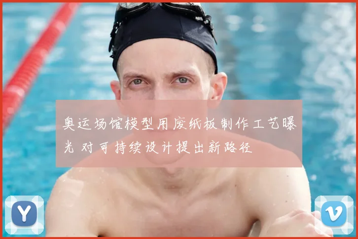 奥运场馆模型用废纸板制作工艺曝光 对可持续设计提出新路径