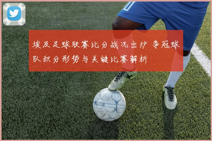 埃及足球联赛比分战况出炉 争冠球队积分形势与关键比赛解析