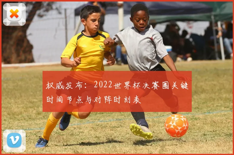 权威发布：2022世界杯决赛圈关键时间节点与对阵时刻表